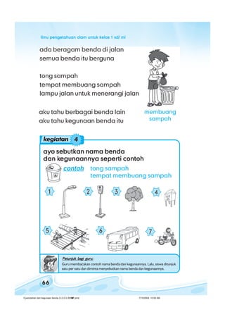 ilmu pengetahuan alam untuk kelas 1 sd/ miilmu pengetahuan alam untuk kelas 1 sd/ miilmu pengetahuan alam untuk kelas 1 sd/ miilmu pengetahuan alam untuk kelas 1 sd/ miilmu pengetahuan alam untuk kelas 1 sd/ mi
66
ada beragam benda di jalan
semua benda itu berguna
aku tahu berbagai benda lain
aku tahu kegunaan benda itu
ayo sebutkan nama bendaayo sebutkan nama bendaayo sebutkan nama bendaayo sebutkan nama bendaayo sebutkan nama benda
dan kdan kdan kdan kdan kegunaannya seperti contohegunaannya seperti contohegunaannya seperti contohegunaannya seperti contohegunaannya seperti contoh
contohcontohcontohcontohcontoh tong sampah
tempat membuang sampah
1 2 3 4
6
tong sampah
tempat membuang sampah
lampu jalan untuk menerangi jalan
Petunjuk bagi guru:Petunjuk bagi guru:Petunjuk bagi guru:Petunjuk bagi guru:Petunjuk bagi guru:
Guru membacakan contoh nama benda dan kegunaannya. Lalu, siswa ditunjuk
satu per satu dan diminta menyebutkan nama benda dan kegunaannya.
75
kegiatan 4
membuang
sampah
5 perubahan dan kegunaan benda (3.2-3.3) BSNP.pmd 7/15/2008, 10:58 AM66
 