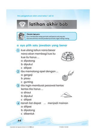 ilmu pengetahuan alam untuk kelas 1 sd/ miilmu pengetahuan alam untuk kelas 1 sd/ miilmu pengetahuan alam untuk kelas 1 sd/ miilmu pengetahuan alam untuk kelas 1 sd/ miilmu pengetahuan alam untuk kelas 1 sd/ mi
68
Petunjuk bagi guru:Petunjuk bagi guru:Petunjuk bagi guru:Petunjuk bagi guru:Petunjuk bagi guru:
Guru membacakan setiap perintah soal beserta soal yang ada.
Lalu siswa diminta menulis jawabannya di buku tugas masing-masing.
aaaaa ayo pilih satu jawaban yang benarayo pilih satu jawaban yang benarayo pilih satu jawaban yang benarayo pilih satu jawaban yang benarayo pilih satu jawaban yang benar
kue ulang tahun nana besar
nana akan membagi kue itu
kue itu harus ...
a dipotong
b dipukul
c dilipat
ibu memotong apel dengan ...
a gergaji
b pisau
c gunting
tito ingin membuat pesawat kertas
kertas tito harus ...
a diraut
b dipukul
c dilipat
tanah liat dapat ... menjadi mainan
a dilipat
b dipotong
c dibentuk
1
2
3
4
5 perubahan dan kegunaan benda (3.2-3.3) BSNP.pmd 7/15/2008, 10:58 AM68
 