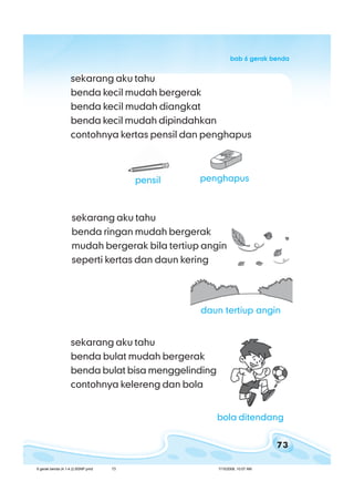 73
bab 6 gerak bendabab 6 gerak bendabab 6 gerak bendabab 6 gerak bendabab 6 gerak benda
pensil
sekarang aku tahu
benda kecil mudah bergerak
benda kecil mudah diangkat
benda kecil mudah dipindahkan
contohnya kertas pensil dan penghapus
penghapus
sekarang aku tahu
benda bulat mudah bergerak
benda bulat bisa menggelinding
contohnya kelereng dan bola
sekarang aku tahu
benda ringan mudah bergerak
mudah bergerak bila tertiup angin
seperti kertas dan daun kering
daun tertiup angin
bola ditendang
6 gerak benda (4.1-4.2) BSNP.pmd 7/15/2008, 10:57 AM73
 