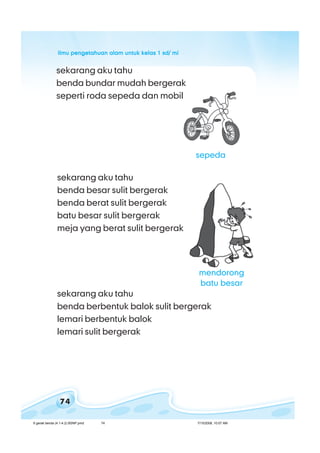 ilmu pengetahuan alam untuk kelas 1 sd/ miilmu pengetahuan alam untuk kelas 1 sd/ miilmu pengetahuan alam untuk kelas 1 sd/ miilmu pengetahuan alam untuk kelas 1 sd/ miilmu pengetahuan alam untuk kelas 1 sd/ mi
74
sekarang aku tahu
benda besar sulit bergerak
benda berat sulit bergerak
batu besar sulit bergerak
meja yang berat sulit bergerak
sepeda
sekarang aku tahu
benda berbentuk balok sulit bergerak
lemari berbentuk balok
lemari sulit bergerak
sekarang aku tahu
benda bundar mudah bergerak
seperti roda sepeda dan mobil
mendorong
batu besar
6 gerak benda (4.1-4.2) BSNP.pmd 7/15/2008, 10:57 AM74
 