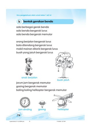 ilmu pengetahuan alam untuk kelas 1 sd/ miilmu pengetahuan alam untuk kelas 1 sd/ miilmu pengetahuan alam untuk kelas 1 sd/ miilmu pengetahuan alam untuk kelas 1 sd/ miilmu pengetahuan alam untuk kelas 1 sd/ mi
76
jarum jam bergerak memutar
gasing bergerak memutar
baling baling helikopter bergerak memutar
ada berbagai gerak benda
ada benda bergerak lurus
ada benda bergerak memutar
orang berjalan bergerak lurus
bola ditendang bergerak lurus
mobil mainan ditarik bergerak lurus
buah yang jatuh bergerak lurus
bentukgerakanbendab
jam dinding gasing helikopter
buah jatuh
anak berjalan
6 gerak benda (4.1-4.2) BSNP.pmd 7/15/2008, 10:57 AM76
 