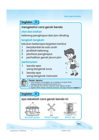 77
bab 6 gerak bendabab 6 gerak bendabab 6 gerak bendabab 6 gerak bendabab 6 gerak benda
mengetahui cara gerak bendamengetahui cara gerak bendamengetahui cara gerak bendamengetahui cara gerak bendamengetahui cara gerak benda
alat dan bahanalat dan bahanalat dan bahanalat dan bahanalat dan bahan
kelereng penghapus dan jam dinding
langkah langkahlangkah langkahlangkah langkahlangkah langkahlangkah langkah
lakukan beberapa kegiatan berikut
1 berjalanlah ke satu arah
2 jentiklah kelereng
3 jatuhkan penghapus
4 perhatikan gerak jarum jam
kegiatan 3
pertanyaanpertanyaanpertanyaanpertanyaanpertanyaan
1 benda apa
yang bergerak lurus
2 benda apa
yang bergerak memutar
Petunjuk bagi guru:Petunjuk bagi guru:Petunjuk bagi guru:Petunjuk bagi guru:Petunjuk bagi guru:
1. Mula-mula guru memperagakan, dan menjelaskan cara gerak benda
Contoh: penghapus yang dijatuhkan bergerak lurus.
2. Lalu beberapa siswa diminta melakukan sendiri kegiatan tersebut.
3. Kegiatan diakhiri dengan menjawab pertanyaan, dan segera dilanjutkan kegiatan 4kegiatan 4kegiatan 4kegiatan 4kegiatan 4.
ayo tebaklah cara gerak benda iniayo tebaklah cara gerak benda iniayo tebaklah cara gerak benda iniayo tebaklah cara gerak benda iniayo tebaklah cara gerak benda ini
kegiatan 4
komidi putar kincir angin kincir air
6 gerak benda (4.1-4.2) BSNP.pmd 7/15/2008, 10:57 AM77
 