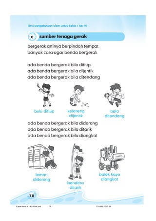 ilmu pengetahuan alam untuk kelas 1 sd/ miilmu pengetahuan alam untuk kelas 1 sd/ miilmu pengetahuan alam untuk kelas 1 sd/ miilmu pengetahuan alam untuk kelas 1 sd/ miilmu pengetahuan alam untuk kelas 1 sd/ mi
78
bergerak artinya berpindah tempat
banyak cara agar benda bergerak
ada benda bergerak bila ditiup
ada benda bergerak bila dijentik
ada benda bergerak bila ditendang
ada benda bergerak bila didorong
ada benda bergerak bila ditarik
ada benda bergerak bila diangkat
sumbertenagagerakc
lemari
didorong
balok kayu
diangkat
bendera
ditarik
bola
ditendang
bulu ditiup kelereng
dijentik
6 gerak benda (4.1-4.2) BSNP.pmd 7/15/2008, 10:57 AM78
 