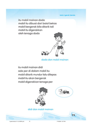 79
bab 6 gerak bendabab 6 gerak bendabab 6 gerak bendabab 6 gerak bendabab 6 gerak benda
itu mobil mainan dodo
mobil itu dibuat dari botol bekas
mobil bergerak bila ditarik tali
mobil itu digerakkan
oleh tenaga dodo
itu mobil mainan didi
ada per di dalam mobil itu
mobil ditarik mundur lalu dilepas
mobil itu akan bergerak
mobil digerakkan tenaga per
dodo dan mobil mainan
didi dan mobil mainan
6 gerak benda (4.1-4.2) BSNP.pmd 7/15/2008, 10:57 AM79
 