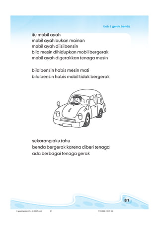 81
bab 6 gerak bendabab 6 gerak bendabab 6 gerak bendabab 6 gerak bendabab 6 gerak benda
itu mobil ayah
mobil ayah bukan mainan
mobil ayah diisi bensin
bila mesin dihidupkan mobil bergerak
mobil ayah digerakkan tenaga mesin
bila bensin habis mesin mati
bila bensin habis mobil tidak bergerak
sekarang aku tahu
benda bergerak karena diberi tenaga
ada berbagai tenaga gerak
6 gerak benda (4.1-4.2) BSNP.pmd 7/15/2008, 10:57 AM81
 
