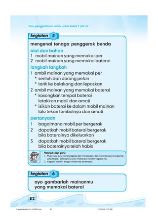 ilmu pengetahuan alam untuk kelas 1 sd/ miilmu pengetahuan alam untuk kelas 1 sd/ miilmu pengetahuan alam untuk kelas 1 sd/ miilmu pengetahuan alam untuk kelas 1 sd/ miilmu pengetahuan alam untuk kelas 1 sd/ mi
82
mengenal tenaga penggerak bendamengenal tenaga penggerak bendamengenal tenaga penggerak bendamengenal tenaga penggerak bendamengenal tenaga penggerak benda
alat dan bahanalat dan bahanalat dan bahanalat dan bahanalat dan bahan
1 mobil mainan yang memakai per
2 mobil mainan yang memakai baterai
langkah langkahlangkah langkahlangkah langkahlangkah langkahlangkah langkah
1 ambil mainan yang memakai per
* sentuh dan dorong pelan
* tarik ke belakang dan lepaskan
2 ambil mainan yang memakai baterai
* kosongkan tempat baterai
letakkan mobil dan amati
* isikan baterai ke dalam mobil mainan
lalu tekan tombolnya dan amati
pertanyaanpertanyaanpertanyaanpertanyaanpertanyaan
1 bagaimana mobil per bergerak
2 dapatkah mobil baterai bergerak
bila baterainya dikeluarkan
3 dapatkah mobil baterai bergerak
bila baterainya telah habis
kegiatan 5
Petunjuk bagi guru:Petunjuk bagi guru:Petunjuk bagi guru:Petunjuk bagi guru:Petunjuk bagi guru:
1. Mula-mula guru memperagakan dan menjelaskan, dan meminta siswa mengamati
yang terjadi. Selanjutnya siswa melakukan sendiri kegiatan itu.
2. Kegiatan diakhiri dengan menjawab pertanyaan.
ayo gambarlah mainanmuayo gambarlah mainanmuayo gambarlah mainanmuayo gambarlah mainanmuayo gambarlah mainanmu
yang memakai bateraiyang memakai bateraiyang memakai bateraiyang memakai bateraiyang memakai baterai
kegiatan 6
6 gerak benda (4.1-4.2) BSNP.pmd 7/15/2008, 10:57 AM82
 
