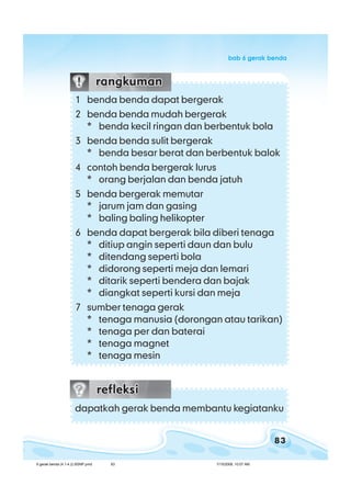 83
bab 6 gerak bendabab 6 gerak bendabab 6 gerak bendabab 6 gerak bendabab 6 gerak benda
1 benda benda dapat bergerak
2 benda benda mudah bergerak
* benda kecil ringan dan berbentuk bola
3 benda benda sulit bergerak
* benda besar berat dan berbentuk balok
4 contoh benda bergerak lurus
* orang berjalan dan benda jatuh
5 benda bergerak memutar
* jarum jam dan gasing
* baling baling helikopter
6 benda dapat bergerak bila diberi tenaga
* ditiup angin seperti daun dan bulu
* ditendang seperti bola
* didorong seperti meja dan lemari
* ditarik seperti bendera dan bajak
* diangkat seperti kursi dan meja
7 sumber tenaga gerak
* tenaga manusia (dorongan atau tarikan)
* tenaga per dan baterai
* tenaga magnet
* tenaga mesin
dapatkah gerak benda membantu kegiatanku
6 gerak benda (4.1-4.2) BSNP.pmd 7/15/2008, 10:57 AM83
 