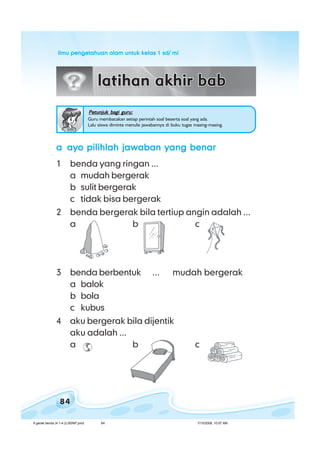 ilmu pengetahuan alam untuk kelas 1 sd/ miilmu pengetahuan alam untuk kelas 1 sd/ miilmu pengetahuan alam untuk kelas 1 sd/ miilmu pengetahuan alam untuk kelas 1 sd/ miilmu pengetahuan alam untuk kelas 1 sd/ mi
84
aaaaa ayo pilihlah jawaban yang benarayo pilihlah jawaban yang benarayo pilihlah jawaban yang benarayo pilihlah jawaban yang benarayo pilihlah jawaban yang benar
1 benda yang ringan ...
a mudah bergerak
b sulit bergerak
c tidak bisa bergerak
2 benda bergerak bila tertiup angin adalah ...
a b c
3 benda berbentuk ... mudah bergerak
a balok
b bola
c kubus
4 aku bergerak bila dijentik
aku adalah ...
a b c
Petunjuk bagi guru:Petunjuk bagi guru:Petunjuk bagi guru:Petunjuk bagi guru:Petunjuk bagi guru:
Guru membacakan setiap perintah soal beserta soal yang ada.
Lalu siswa diminta menulis jawabannya di buku tugas masing-masing.
6 gerak benda (4.1-4.2) BSNP.pmd 7/15/2008, 10:57 AM84
 