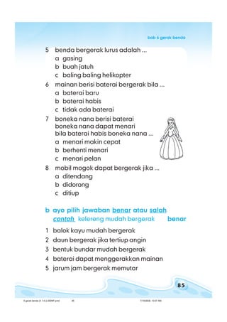 85
bab 6 gerak bendabab 6 gerak bendabab 6 gerak bendabab 6 gerak bendabab 6 gerak benda
5 benda bergerak lurus adalah ...
a gasing
b buah jatuh
c baling baling helikopter
6 mainan berisi baterai bergerak bila ...
a baterai baru
b baterai habis
c tidak ada baterai
7 boneka nana berisi baterai
boneka nana dapat menari
bila baterai habis boneka nana ...
a menari makin cepat
b berhenti menari
c menari pelan
8 mobil mogok dapat bergerak jika ...
a ditendang
b didorong
c ditiup
bbbbb ayo pilih jawabanayo pilih jawabanayo pilih jawabanayo pilih jawabanayo pilih jawaban benarbenarbenarbenarbenar atauatauatauatauatau salahsalahsalahsalahsalah
contohcontohcontohcontohcontoh kelereng mudah bergerak benarbenarbenarbenarbenar
1 balok kayu mudah bergerak
2 daun bergerak jika tertiup angin
3 bentuk bundar mudah bergerak
4 baterai dapat menggerakkan mainan
5 jarum jam bergerak memutar
6 gerak benda (4.1-4.2) BSNP.pmd 7/15/2008, 10:57 AM85
 