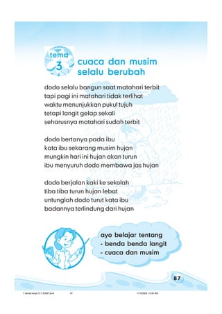 87
bab 7 benda langitbab 7 benda langitbab 7 benda langitbab 7 benda langitbab 7 benda langit
dodo selalu bangun saat matahari terbit
tapi pagi ini matahari tidak terlihat
waktu menunjukkan pukul tujuh
tetapi langit gelap sekali
seharusnya matahari sudah terbit
dodo bertanya pada ibu
kata ibu sekarang musim hujan
mungkin hari ini hujan akan turun
ibu menyuruh dodo membawa jas hujan
dodo berjalan kaki ke sekolah
tiba tiba turun hujan lebat
untunglah dodo turut kata ibu
badannya terlindung dari hujan
tematematematematema
33333 cuaca dan musimcuaca dan musimcuaca dan musimcuaca dan musimcuaca dan musim
selalu berubahselalu berubahselalu berubahselalu berubahselalu berubah
ayo belajar tentangayo belajar tentangayo belajar tentangayo belajar tentangayo belajar tentang
- benda benda langit- benda benda langit- benda benda langit- benda benda langit- benda benda langit
- cuaca dan musim- cuaca dan musim- cuaca dan musim- cuaca dan musim- cuaca dan musim
7 benda langit (5.1) BSNP.pmd 7/15/2008, 10:56 AM87
 