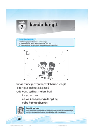 ilmu pengetahuan alam untuk kelas 1 sd/ miilmu pengetahuan alam untuk kelas 1 sd/ miilmu pengetahuan alam untuk kelas 1 sd/ miilmu pengetahuan alam untuk kelas 1 sd/ miilmu pengetahuan alam untuk kelas 1 sd/ mi
88
tuhan menciptakan banyak benda langit
ada yang terlihat pagi hari
ada yang terlihat malam hari
tahukah kamu
nama benda benda langit itu
coba kamu sebutkan
Petunjuk bagi guru:Petunjuk bagi guru:Petunjuk bagi guru:Petunjuk bagi guru:Petunjuk bagi guru:
Guru membacakan pengantar lalu mengumpulkan jawaban dari siswa sebanyak
mungkin, tanpa terlebih dahulu membenarkan atau menyalahkan.
Setelah mempelajari bab ini siswa harus mampu:
mengidentifikasi benda langit yang terlihat siang hari;
mengidentifikasi berbagai benda langit yang terlihat malam hari.
TTTTTujuan Pujuan Pujuan Pujuan Pujuan Pembelajaranembelajaranembelajaranembelajaranembelajaran
7 benda langit (5.1) BSNP.pmd 7/15/2008, 10:56 AM88
 