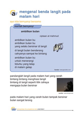 senang belajar ilmu pengetahuan alam untuk kelas I102
pandanglah langit pada malam hari yang cerah
bintang bintang menghiasi langit
bintang di langit seperti titik cahaya
mengapa bulan bersinar
pada malam hari yang cerah bulan tampak bersinar
bulan sangat terang
mengenal benda langit pada
malam hari
a
ambilkan bulan
ciptaan at mahmud
ambilkan bulan bu
ambilkan bulan bu
yang selalu bersinar di langit
di langit bulan benderang
cahyanya sampai ke bintang
ambilkan bulan bu
untuk menerangi
tidurku yang lelap
di malam gelap
marilah bernyanyi
Sumber: www.geocities.com
sumber: www.temple.edu
ayo kita bernyanyi bersama
 