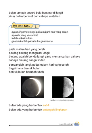 mengenal benda langit 103
pada malam hari yang cerah
bintang bintang menghiasi langit
bintang adalah benda langit yang memancarkan cahaya
cahaya bintang sangat indah
bulan ada yang berbentuk sabit
bulan ada yang berbentuk setengah lingkaran
pandanglah langit pada malam hari yang cerah
bagaimana bentuk bulan
bentuk bulan berubah ubah
ayo cari tahu 1
ayo mengamati langit pada malam hari yang cerah
apakah yang kamu lihat
indah sekali bukan
gambarkanlah pada buku gambarmu
bulan tampak seperti bola bersinar di langit
sinar bulan berasal dari cahaya matahari
sumber: www.russellastronomy.com
 