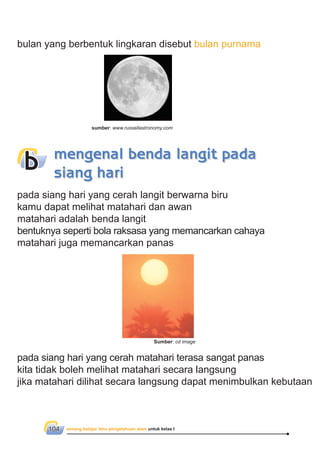 senang belajar ilmu pengetahuan alam untuk kelas I104
bulan yang berbentuk lingkaran disebut bulan purnama
pada siang hari yang cerah langit berwarna biru
kamu dapat melihat matahari dan awan
matahari adalah benda langit
bentuknya seperti bola raksasa yang memancarkan cahaya
matahari juga memancarkan panas
pada siang hari yang cerah matahari terasa sangat panas
kita tidak boleh melihat matahari secara langsung
jika matahari dilihat secara langsung dapat menimbulkan kebutaan
mengenal benda langit pada
siang hari
b
sumber: www.russellastronomy.com
Sumber: cd image
 