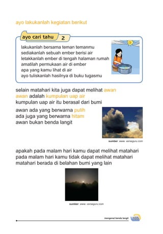 mengenal benda langit 105
selain matahari kita juga dapat melihat awan
awan adalah kumpulan uap air
kumpulan uap air itu berasal dari bumi
awan ada yang berwarna putih
ada juga yang berwarna hitam
awan bukan benda langit
apakah pada malam hari kamu dapat melihat matahari
pada malam hari kamu tidak dapat melihat matahari
matahari berada di belahan bumi yang lain
ayo cari tahu 2
lakukanlah bersama teman temanmu
sediakanlah sebuah ember berisi air
letakkanlah ember di tengah halaman rumah
amatilah permukaan air di ember
apa yang kamu lihat di air
ayo tuliskanlah hasilnya di buku tugasmu
ayo lakukanlah kegiatan berikut
sumber: www. verseguru.com
sumber: www. verseguru.com
 