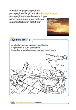senang belajar ilmu pengetahuan alam untuk kelas I106
amatilah langit pada pagi hari
pada pagi hari langit tampak kekuning kuningan
pada pagi hari awan berwarna jingga
ayam dan burung mulai berkicau
matahari terbit dari arah timur
ayo kerjakan 2
Sumber: klikharry.ﬁles.wordpress.com
ayo tirulah gambar suasana pagi berikut
kerjakanlah di buku gambarmu
kemudian warnailah sesuai dengan keinginanmu
 