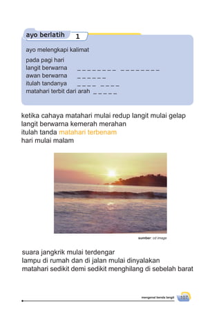 mengenal benda langit 107
ayo berlatih 1
ayo melengkapi kalimat
pada pagi hari
langit berwarna
awan berwarna
itulah tandanya
matahari terbit dari arah
ketika cahaya matahari mulai redup langit mulai gelap
langit berwarna kemerah merahan
itulah tanda matahari terbenam
hari mulai malam
suara jangkrik mulai terdengar
lampu di rumah dan di jalan mulai dinyalakan
matahari sedikit demi sedikit menghilang di sebelah barat
sumber: cd image
 