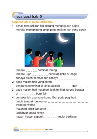senang belajar ilmu pengetahuan alam untuk kelas I110
1 dimas nina siti dan leo sedang mengerjakan tugas
mereka memandang langit pada malam hari yang cerah
tampak bersinar terang
tampak juga berkelap kelip di langit
cahaya bulan berasal dari cahaya
2 pada malam hari yang cerah
benda yang terlihat di langit adalah dan
3 pada malam hari matahari tidak terlihat karena berada
di bumi lain
4 ceritakanlah apa yang kamu lihat pada pagi hari
langit tampak berwarna
awan berwarna
matahari terbit dari arah
terdengar suara kokok
hewan hewan seperti mulai berkicau
evaluasi bab 6
kerjakanlah di buku latihanmu
 