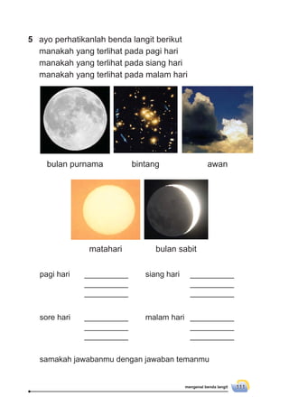 mengenal benda langit 111
5 ayo perhatikanlah benda langit berikut
manakah yang terlihat pada pagi hari
manakah yang terlihat pada siang hari
manakah yang terlihat pada malam hari
siang hari __________
__________
__________
sore hari __________
__________
__________
malam hari __________
__________
__________
samakah jawabanmu dengan jawaban temanmu
pagi hari __________
__________
__________
bulan purnama bintang awan
matahari bulan sabit
 