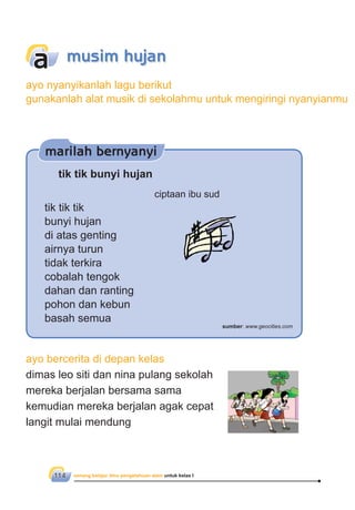 senang belajar ilmu pengetahuan alam untuk kelas I114
ayo bercerita di depan kelas
dimas leo siti dan nina pulang sekolah
mereka berjalan bersama sama
kemudian mereka berjalan agak cepat
langit mulai mendung
musim hujana
tik tik bunyi hujan
ciptaan ibu sud
tik tik tik
bunyi hujan
di atas genting
airnya turun
tidak terkira
cobalah tengok
dahan dan ranting
pohon dan kebun
basah semua
marilah bernyanyi
sumber: www.geocities.com
ayo nyanyikanlah lagu berikut
gunakanlah alat musik di sekolahmu untuk mengiringi nyanyianmu
 