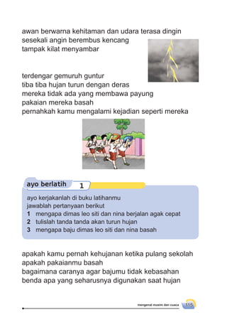 mengenal musim dan cuaca 115
ayo berlatih 1
awan berwarna kehitaman dan udara terasa dingin
sesekali angin berembus kencang
tampak kilat menyambar
terdengar gemuruh guntur
tiba tiba hujan turun dengan deras
mereka tidak ada yang membawa payung
pakaian mereka basah
pernahkah kamu mengalami kejadian seperti mereka
ayo kerjakanlah di buku latihanmu
jawablah pertanyaan berikut
1 mengapa dimas leo siti dan nina berjalan agak cepat
2 tulislah tanda tanda akan turun hujan
3 mengapa baju dimas leo siti dan nina basah
apakah kamu pernah kehujanan ketika pulang sekolah
apakah pakaianmu basah
bagaimana caranya agar bajumu tidak kebasahan
benda apa yang seharusnya digunakan saat hujan
 