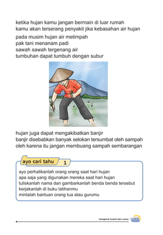 mengenal musim dan cuaca 117
pada musim hujan air melimpah
pak tani menanam padi
sawah sawah tergenang air
tumbuhan dapat tumbuh dengan subur
hujan juga dapat mengakibatkan banjir
banjir disebabkan banyak selokan tersumbat oleh sampah
oleh karena itu jangan membuang sampah sembarangan
ayo cari tahu 1
ayo perhatikanlah orang orang saat hari hujan
apa saja yang digunakan mereka saat hari hujan
tuliskanlah nama dan gambarkanlah benda benda tersebut
kerjakanlah di buku latihanmu
mintalah bantuan orang tua atau gurumu
ketika hujan kamu jangan bermain di luar rumah
kamu akan terserang penyakit jika kebasahan air hujan
 