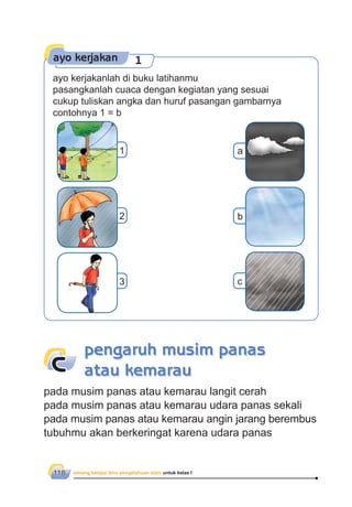 senang belajar ilmu pengetahuan alam untuk kelas I118
pengaruh musim panas
atau kemarauc
pada musim panas atau kemarau langit cerah
pada musim panas atau kemarau udara panas sekali
pada musim panas atau kemarau angin jarang berembus
tubuhmu akan berkeringat karena udara panas
ayo kerjakan 1
ayo kerjakanlah di buku latihanmu
pasangkanlah cuaca dengan kegiatan yang sesuai
cukup tuliskan angka dan huruf pasangan gambarnya
contohnya 1 = b
1 a
2
3
b
c
 