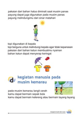 mengenal musim dan cuaca 119
pakaian dari bahan halus diminati saat musim panas
payung dapat juga digunakan pada musim panas
payung melindungimu dari sinar matahari
topi digunakan di kepala
topi berguna untuk melindungi kepala agar tidak kepanasan
pakaian dari bahan katun membuatmu nyaman
bahan katun dapat menyerap keringat
pada musim kemarau langit cerah
kamu dapat bermain sepak bola
kamu dapat bermain kelereng atau bermain layang layang
kegiatan manusia pada
musim kemaraud
 