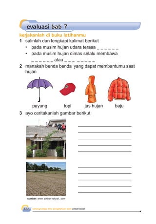 senang belajar ilmu pengetahuan alam untuk kelas I122
evaluasi bab 7
1 salinlah dan lengkapi kalimat berikut
• pada musim hujan udara terasa
• pada musim hujan dimas selalu membawa
atau
2 manakah benda benda yang dapat membantumu saat
hujan
3 ayo ceritakanlah gambar berikut
_____________________
_____________________
_____________________
_____________________
_____________________
_____________________
_____________________
_____________________
_____________________
_____________________
payung topi jas hujan baju
kerjakanlah di buku latihanmu
sumber: www. pikiran-rakyat . com
 