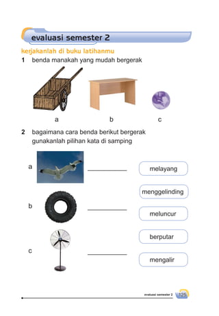 evaluasi semester 2 125
evaluasi semester 2
1 benda manakah yang mudah bergerak
2 bagaimana cara benda berikut bergerak
gunakanlah pilihan kata di samping
___________ melayang
___________
___________
menggelinding
meluncur
berputar
mengalir
a b c
a
b
c
kerjakanlah di buku latihanmu
 