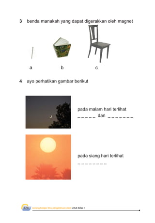 senang belajar ilmu pengetahuan alam untuk kelas I126
4 ayo perhatikan gambar berikut
pada malam hari terlihat
dan
pada siang hari terlihat
3 benda manakah yang dapat digerakkan oleh magnet
a b c
 