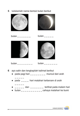 evaluasi semester 2 127
6 ayo salin dan lengkapilah kalimat berikut
● pada pagi hari muncul dari arah
● pada hari matahari terbenam di arah
● dan terlihat pada malam hari
● bulan cahaya matahari ke bumi
5 tuliskanlah nama bentuk bulan berikut
bulan bulan
bulan bulan
 