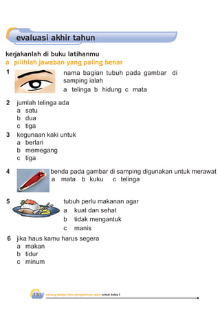 senang belajar ilmu pengetahuan alam untuk kelas I130
evaluasi akhir tahun
1 nama bagian tubuh pada gambar di
samping ialah
a telinga b hidung c mata
2 jumlah telinga ada
a satu
b dua
c tiga
3 kegunaan kaki untuk
a berlari
b memegang
c tiga
4 benda pada gambar di samping digunakan untuk merawat
a mata b kuku c telinga
5 tubuh perlu makanan agar
a kuat dan sehat
b tidak mengantuk
c manis
6 jika haus kamu harus segera
a makan
b tidur
c minum
kerjakanlah di buku latihanmu
a pilihlah jawaban yang paling benar
 