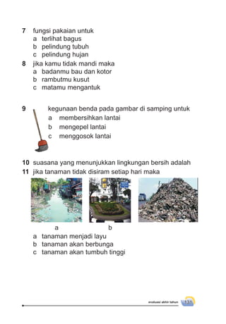 evaluasi akhir tahun 131
9 kegunaan benda pada gambar di samping untuk
a membersihkan lantai
b mengepel lantai
c menggosok lantai
10 suasana yang menunjukkan lingkungan bersih adalah
11 jika tanaman tidak disiram setiap hari maka
a tanaman menjadi layu
b tanaman akan berbunga
c tanaman akan tumbuh tinggi
7 fungsi pakaian untuk
a terlihat bagus
b pelindung tubuh
c pelindung hujan
8 jika kamu tidak mandi maka
a badanmu bau dan kotor
b rambutmu kusut
c matamu mengantuk
a b
c
 