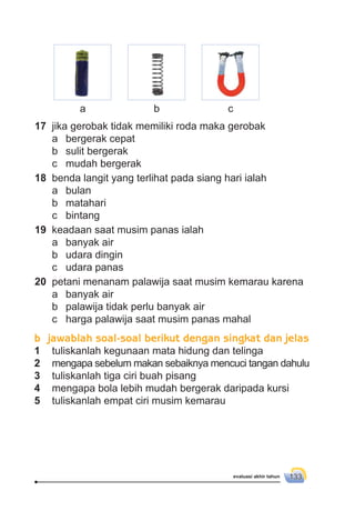 evaluasi akhir tahun 133
a b c
17 jika gerobak tidak memiliki roda maka gerobak
a bergerak cepat
b sulit bergerak
c mudah bergerak
18 benda langit yang terlihat pada siang hari ialah
a bulan
b matahari
c bintang
19 keadaan saat musim panas ialah
a banyak air
b udara dingin
c udara panas
20 petani menanam palawija saat musim kemarau karena
a banyak air
b palawija tidak perlu banyak air
c harga palawija saat musim panas mahal
b jawablah soal-soal berikut dengan singkat dan jelas
1 tuliskanlah kegunaan mata hidung dan telinga
2 mengapa sebelum makan sebaiknya mencuci tangan dahulu
3 tuliskanlah tiga ciri buah pisang
4 mengapa bola lebih mudah bergerak daripada kursi
5 tuliskanlah empat ciri musim kemarau
 