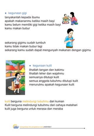 senang belajar ilmu pengetahuan alam untuk kelas I14
● kegunaan gigi
tanyakanlah kepada ibumu
apakah makananmu ketika masih bayi
kamu belum memiliki gigi ketika masih bayi
kamu makan bubur
sekarang gigimu sudah tumbuh
kamu tidak makan bubur lagi
sekarang kamu sudah dapat mengunyah makanan dengan gigimu
● kegunaan kulit
lihatlah tangan dan kakimu
lihatlah leher dan wajahmu
semuanya ditutupi kulit
semua anggota tubuhmu ditutupi kulit
menurutmu apakah kegunaan kulit
kulit berguna melindungi tubuhmu dari kuman
Kulit berguna melindungi tubuhmu dari cahaya matahari
kulit juga berguna untuk merasa dan meraba
 