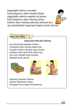 15
peganglah olehmu es balok
kulit tanganmu akan merasa dingin
peganglah olehmu segelas air panas
kulit tanganmu akan merasa panas
kulitmu akan merasa sakit jika tertusuk duri
ayo sebutkanlah kegunaan bagian tubuh lainnya
ayo cari tahu 1
kegunaan kulit dan hidung
ayo lakukanlah kegiatan berikut
masukkan buah buahan dalam dus
tutuplah matamu dengan sapu tangan
ambillah salah satu buah dalam dus
cium dan rabalah buah tersebut
tebaklah buah apa itu
sekarang bukalah matamu
apakah tebakanmu benar
mengapa kamu dapat menebaknya
 