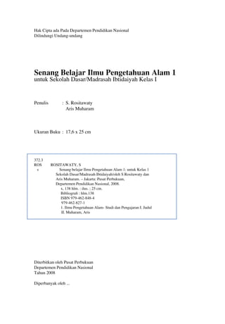 Hak Cipta ada Pada Departemen Pendidikan Nasional
Dilindungi Undang-undang
Senang Belajar Ilmu Pengetahuan Alam 1
untuk Sekolah Dasar/Madrasah Ibtidaiyah Kelas I
Penulis : S. Rositawaty
Aris Muharam
Ukuran Buku : 17,6 x 25 cm
372.3
ROS ROSITAWATY, S
s Senang belajar Ilmu Pengetahuan Alam 1: untuk Kelas 1
Sekolah Dasar/Madrasah Ibtidaiyah/oleh S Rositawaty dan
Aris Muharam. – Jakarta: Pusat Perbukuan,
Departemen Pendidikan Nasional, 2008.
x, 138 hlm. : ilus. ; 25 cm.
Bibliograﬁ : hlm.138
ISBN 979-462-848-4
979-462-827-1
1. Ilmu Pengetahuan Alam- Studi dan Pengajaran I. Judul
II. Muharam, Aris
Diterbitkan oleh Pusat Perbukuan
Departemen Pendidikan Nasional
Tahun 2008
Diperbanyak oleh ...
 