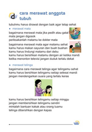 17
tubuhmu harus dirawat dengan baik agar tetap sehat
● merawat mata
bagaimana merawat mata jika pedih atau gatal
mata jangan digosok
periksakanlah matamu ke dokter mata
bagaimana merawat mata agar matamu sehat
kamu harus makan sayuran dan buah buahan
kamu harus lindungi matamu dari debu
kamu harus bersihkan matamu dengan air ketika mandi
ketika menonton televisi jangan duduk terlalu dekat
● merawat telinga
bagaimana cara merawat telinga agar telingamu sehat
kamu harus bersihkan telingamu setiap selesai mandi
jangan mendengarkan suara yang terlalu keras
kamu harus bersihkan telingamu setiap minggu
jangan membersihkan telingamu sendiri
mintalah bantuan kakak atau orang tuamu
telinga dibersihkan dengan kapas
d
cara merawat anggota
tubuh
 