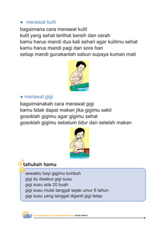 senang belajar ilmu pengetahuan alam untuk kelas I18
● merawat kulit
bagaimana cara merawat kulit
kulit yang sehat terlihat bersih dan cerah
kamu harus mandi dua kali sehari agar kulitmu sehat
kamu harus mandi pagi dan sore hari
setiap mandi gunakanlah sabun supaya kuman mati
● merawat gigi
bagaimanakah cara merawat gigi
kamu tidak dapat makan jika gigimu sakit
gosoklah gigimu agar gigimu sehat
gosoklah gigimu sebelum tidur dan setelah makan
tahukah kamu
sewaktu bayi gigimu tumbuh
gigi itu disebut gigi susu
gigi susu ada 20 buah
gigi susu mulai tanggal sejak umur 6 tahun
gigi susu yang tanggal diganti gigi tetap
 