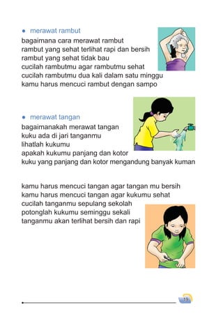 19
● merawat rambut
bagaimana cara merawat rambut
rambut yang sehat terlihat rapi dan bersih
rambut yang sehat tidak bau
cucilah rambutmu agar rambutmu sehat
cucilah rambutmu dua kali dalam satu minggu
kamu harus mencuci rambut dengan sampo
● merawat tangan
bagaimanakah merawat tangan
kuku ada di jari tanganmu
lihatlah kukumu
apakah kukumu panjang dan kotor
kuku yang panjang dan kotor mengandung banyak kuman
kamu harus mencuci tangan agar tangan mu bersih
kamu harus mencuci tangan agar kukumu sehat
cucilah tanganmu sepulang sekolah
potonglah kukumu seminggu sekali
tanganmu akan terlihat bersih dan rapi
 