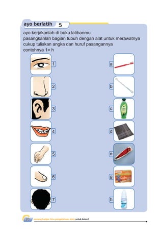 senang belajar ilmu pengetahuan alam untuk kelas I20
ayo berlatih 5
ayo kerjakanlah di buku latihanmu
pasangkanlah bagian tubuh dengan alat untuk merawatnya
cukup tuliskan angka dan huruf pasangannya
contohnya 1= h
2
3
4
5
6
b
c
d
e
g
7 h
1 a
 