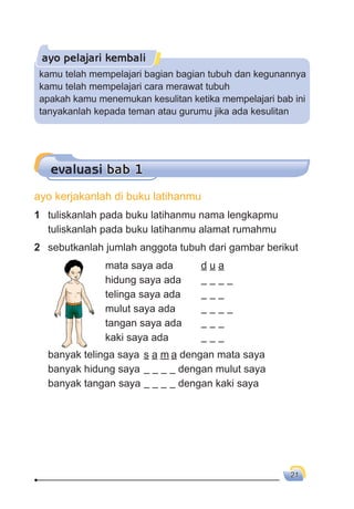 21
ayo pelajari kembali
evaluasi bab 1
2 sebutkanlah jumlah anggota tubuh dari gambar berikut
mata saya ada d u a
hidung saya ada
telinga saya ada
mulut saya ada
tangan saya ada
kaki saya ada
banyak telinga saya s a m a dengan mata saya
banyak hidung saya dengan mulut saya
banyak tangan saya dengan kaki saya
kamu telah mempelajari bagian bagian tubuh dan kegunannya
kamu telah mempelajari cara merawat tubuh
apakah kamu menemukan kesulitan ketika mempelajari bab ini
tanyakanlah kepada teman atau gurumu jika ada kesulitan
1 tuliskanlah pada buku latihanmu nama lengkapmu
tuliskanlah pada buku latihanmu alamat rumahmu
ayo kerjakanlah di buku latihanmu
 