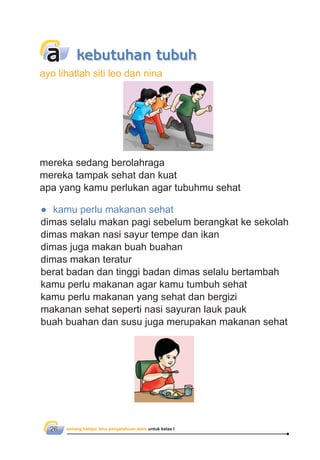 senang belajar ilmu pengetahuan alam untuk kelas I26
mereka sedang berolahraga
mereka tampak sehat dan kuat
apa yang kamu perlukan agar tubuhmu sehat
● kamu perlu makanan sehat
dimas selalu makan pagi sebelum berangkat ke sekolah
dimas makan nasi sayur tempe dan ikan
dimas juga makan buah buahan
dimas makan teratur
berat badan dan tinggi badan dimas selalu bertambah
kamu perlu makanan agar kamu tumbuh sehat
kamu perlu makanan yang sehat dan bergizi
makanan sehat seperti nasi sayuran lauk pauk
buah buahan dan susu juga merupakan makanan sehat
a
ayo lihatlah siti leo dan nina
kebutuhan tubuh
 