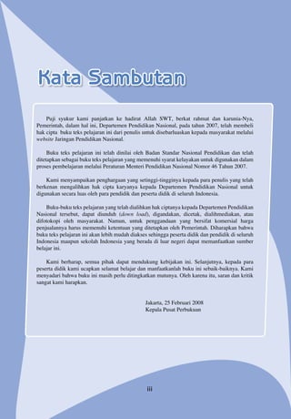 Kata Sambutan
iii
Puji syukur kami panjatkan ke hadirat Allah SWT, berkat rahmat dan karunia-Nya,
Pemerintah, dalam hal ini, Departemen Pendidikan Nasional, pada tahun 2007, telah membeli
hak cipta buku teks pelajaran ini dari penulis untuk disebarluaskan kepada masyarakat melalui
website Jaringan Pendidikan Nasional.
Buku teks pelajaran ini telah dinilai oleh Badan Standar Nasional Pendidikan dan telah
ditetapkan sebagai buku teks pelajaran yang memenuhi syarat kelayakan untuk digunakan dalam
proses pembelajaran melalui Peraturan Menteri Pendidikan Nasional Nomor 46 Tahun 2007.
Kami menyampaikan penghargaan yang setinggi-tingginya kepada para penulis yang telah
berkenan mengalihkan hak cipta karyanya kepada Departemen Pendidikan Nasional untuk
digunakan secara luas oleh para pendidik dan peserta didik di seluruh Indonesia.
Buku-buku teks pelajaran yang telah dialihkan hak ciptanya kepada Departemen Pendidikan
Nasional tersebut, dapat diunduh (down load), digandakan, dicetak, dialihmediakan, atau
difotokopi oleh masyarakat. Namun, untuk penggandaan yang bersifat komersial harga
penjualannya harus memenuhi ketentuan yang ditetapkan oleh Pemerintah. Diharapkan bahwa
buku teks pelajaran ini akan lebih mudah diakses sehingga peserta didik dan pendidik di seluruh
Indonesia maupun sekolah Indonesia yang berada di luar negeri dapat memanfaatkan sumber
belajar ini.
Kami berharap, semua pihak dapat mendukung kebijakan ini. Selanjutnya, kepada para
peserta didik kami ucapkan selamat belajar dan manfaatkanlah buku ini sebaik-baiknya. Kami
menyadari bahwa buku ini masih perlu ditingkatkan mutunya. Oleh karena itu, saran dan kritik
sangat kami harapkan.
Jakarta, 25 Februari 2008
Kepala Pusat Perbukuan
 