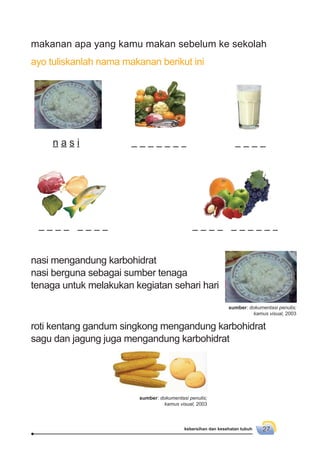 kebersihan dan kesehatan tubuh 27
makanan apa yang kamu makan sebelum ke sekolah
ayo tuliskanlah nama makanan berikut ini
nasi mengandung karbohidrat
nasi berguna sebagai sumber tenaga
tenaga untuk melakukan kegiatan sehari hari
roti kentang gandum singkong mengandung karbohidrat
sagu dan jagung juga mengandung karbohidrat
n a s i
sumber: dokumentasi penulis;
kamus visual, 2003
sumber: dokumentasi penulis;
kamus visual, 2003
 