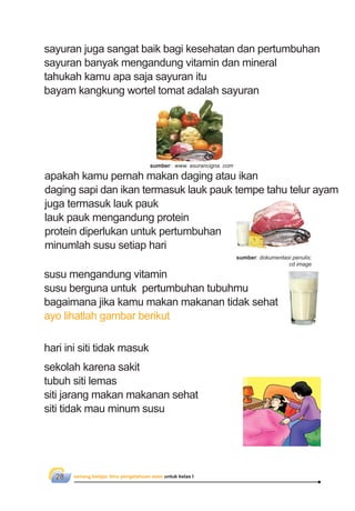 senang belajar ilmu pengetahuan alam untuk kelas I28
apakah kamu pernah makan daging atau ikan
daging sapi dan ikan termasuk lauk pauk tempe tahu telur ayam
juga termasuk lauk pauk
lauk pauk mengandung protein
protein diperlukan untuk pertumbuhan
minumlah susu setiap hari
susu mengandung vitamin
susu berguna untuk pertumbuhan tubuhmu
bagaimana jika kamu makan makanan tidak sehat
ayo lihatlah gambar berikut
hari ini siti tidak masuk
sekolah karena sakit
tubuh siti lemas
siti jarang makan makanan sehat
siti tidak mau minum susu
sayuran juga sangat baik bagi kesehatan dan pertumbuhan
sayuran banyak mengandung vitamin dan mineral
tahukah kamu apa saja sayuran itu
bayam kangkung wortel tomat adalah sayuran
sumber: dokumentasi penulis;
cd image
sumber: www. asurancigna. com
 