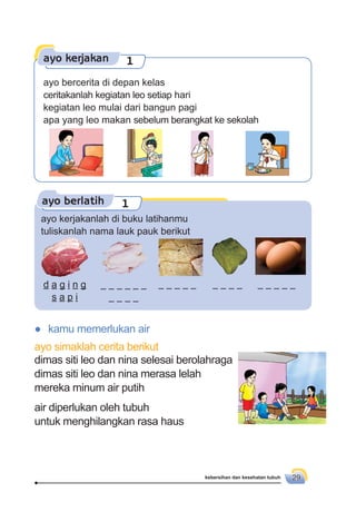 kebersihan dan kesehatan tubuh 29
ayo berlatih 1
ayo kerjakanlah di buku latihanmu
tuliskanlah nama lauk pauk berikut
● kamu memerlukan air
ayo simaklah cerita berikut
dimas siti leo dan nina selesai berolahraga
dimas siti leo dan nina merasa lelah
mereka minum air putih
air diperlukan oleh tubuh
untuk menghilangkan rasa haus
d a g i n g
s a p i
ayo kerjakan 1
ayo bercerita di depan kelas
ceritakanlah kegiatan leo setiap hari
kegiatan leo mulai dari bangun pagi
apa yang leo makan sebelum berangkat ke sekolah
 