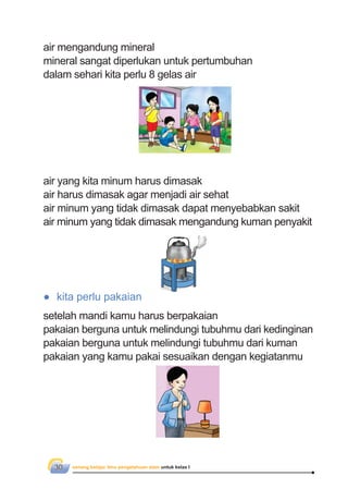 senang belajar ilmu pengetahuan alam untuk kelas I30
air mengandung mineral
mineral sangat diperlukan untuk pertumbuhan
dalam sehari kita perlu 8 gelas air
● kita perlu pakaian
setelah mandi kamu harus berpakaian
pakaian berguna untuk melindungi tubuhmu dari kedinginan
pakaian berguna untuk melindungi tubuhmu dari kuman
pakaian yang kamu pakai sesuaikan dengan kegiatanmu
air yang kita minum harus dimasak
air harus dimasak agar menjadi air sehat
air minum yang tidak dimasak dapat menyebabkan sakit
air minum yang tidak dimasak mengandung kuman penyakit
 