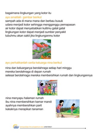 senang belajar ilmu pengetahuan alam untuk kelas I32
bagaimana lingkungan yang kotor itu
ayo amatilah gambar berikut
sampah ada di mana mana dan berbau busuk
udara menjadi kotor sehingga mengganggu pernapasan
air kotor dapat menyebabkan kulitmu gatal gatal
lingkungan kotor dapat menjadi sumber penyakit
tubuhmu akan sakit jika lingkunganmu kotor
ayo perhatikanlah cerita keluarga nina berikut
nina dan keluarganya berolahraga setiap hari minggu
mereka berolahraga di depan rumah
selesai berolahraga mereka membersihkan rumah dan lingkungannya
nina menyapu halaman rumah
ibu nina membersihkan kamar mandi
ayahnya membersihkan parit
kakaknya merapikan tanaman
 